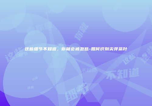 这些细节不知道，你就会被忽悠-如何识别尖芽茶叶