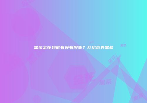 黑茶金花到底有没有假货？介绍茶界黑幕
