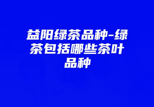 益阳绿茶品种-绿茶包括哪些茶叶品种