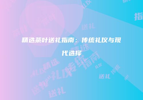 精选茶叶送礼指南：传统礼仪与现代选择