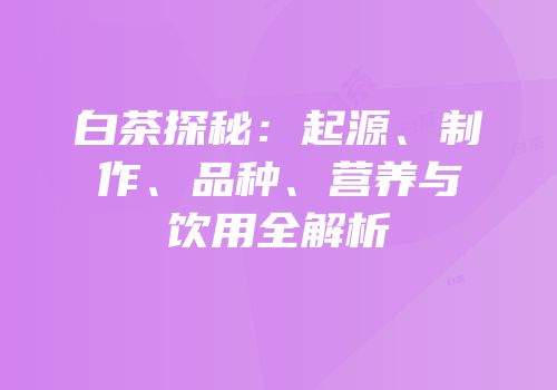白茶探秘：起源、制作、品种、营养与饮用全解析