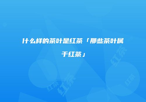什么样的茶叶是红茶「那些茶叶属于红茶」