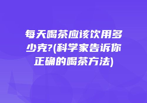 每天喝茶应该饮用多少克?(科学家告诉你正确的喝茶方法)