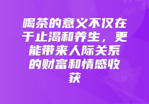 喝茶的意义不仅在于止渴和养生，更能带来人际关系的财富和情感收获