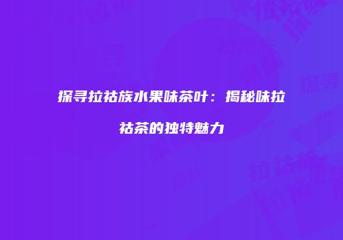 探寻拉祜族水果味茶叶：揭秘味拉祜茶的独特魅力