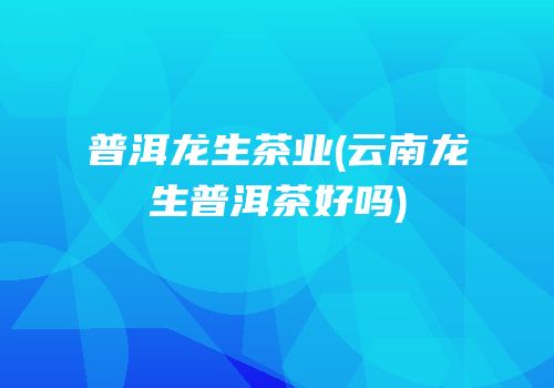 普洱龙生茶业(云南龙生普洱茶好吗)