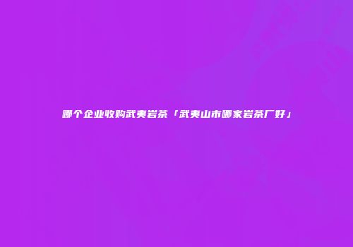 哪个企业收购武夷岩茶「武夷山市哪家岩茶厂好」