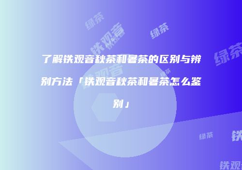 了解铁观音秋茶和暑茶的区别与辨别方法「铁观音秋茶和暑茶怎么鉴别」