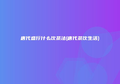 唐代盛行什么饮茶法(唐代茶饮生活)