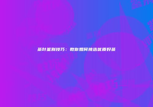 茶叶鉴别技巧：教你如何挑选优质好茶