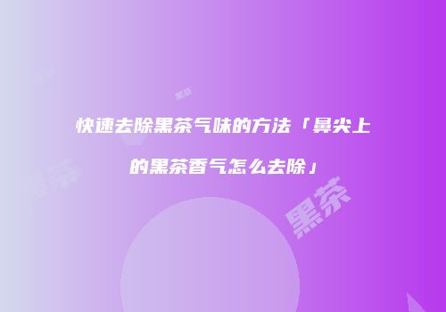 快速去除黑茶气味的方法「鼻尖上的黑茶香气怎么去除」