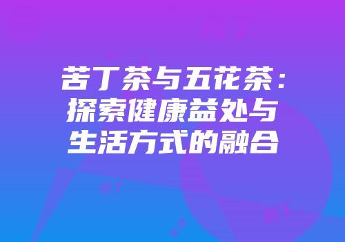 苦丁茶与五花茶：探索健康益处与生活方式的融合