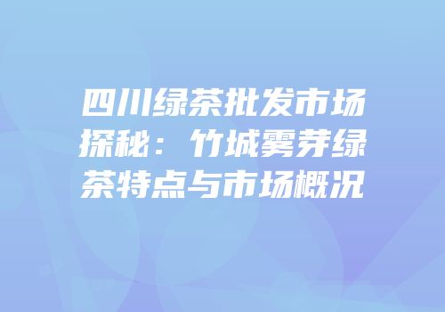 四川绿茶批发市场探秘：竹城雾芽绿茶特点与市场概况