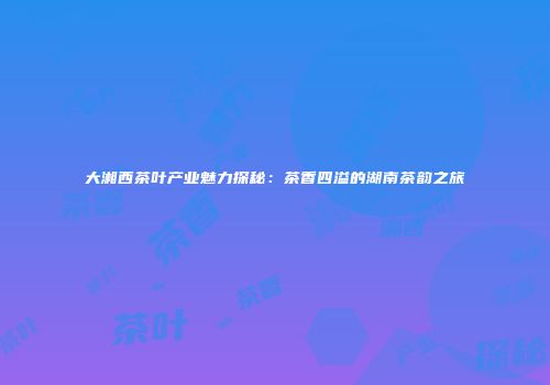 大湘西茶叶产业魅力探秘：茶香四溢的湖南茶韵之旅
