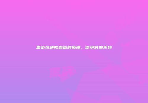 黑茶茶梗降血糖的原理，你绝对想不到