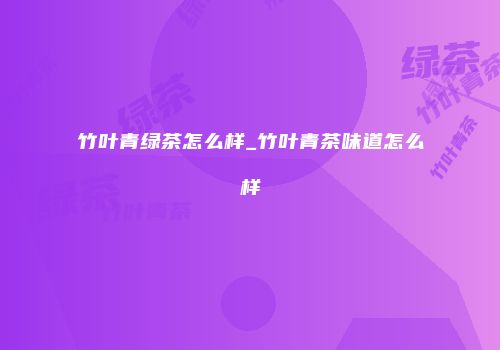 竹叶青绿茶怎么样_竹叶青茶味道怎么样