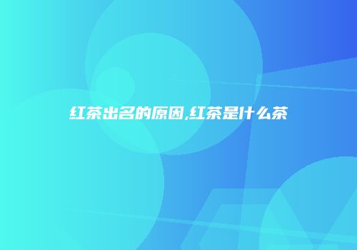 红茶出名的原因,红茶是什么茶