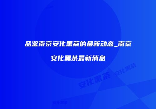 品鉴南京安化黑茶的最新动态_南京安化黑茶最新消息
