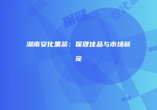 湖南安化黑茶：保健佳品与市场新宠