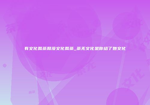 有文化喝茶和没文化喝茶_茶无文化是你给了她文化
