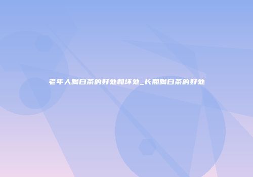 老年人喝白茶的好处和坏处_长期喝白茶的好处