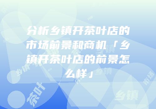 分析乡镇开茶叶店的市场前景和商机「乡镇开茶叶店的前景怎么样」