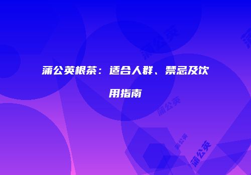 蒲公英根茶：适合人群、禁忌及饮用指南