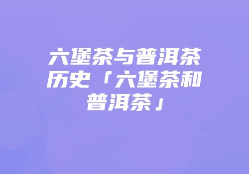 六堡茶与普洱茶历史「六堡茶和普洱茶」