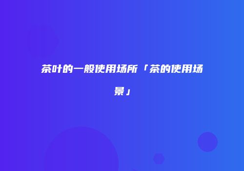茶叶的一般使用场所「茶的使用场景」