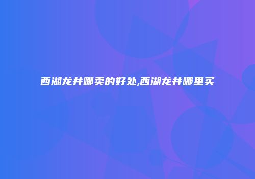 西湖龙井哪卖的好处,西湖龙井哪里买