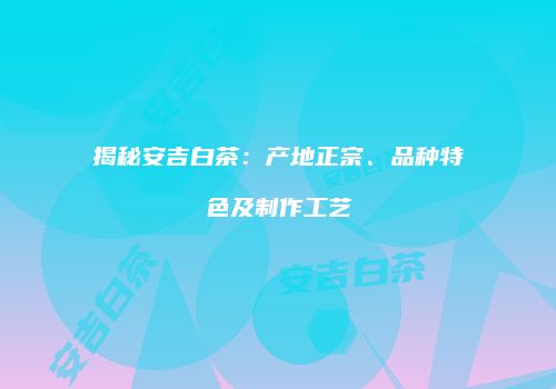 揭秘安吉白茶：产地正宗、品种特色及制作工艺