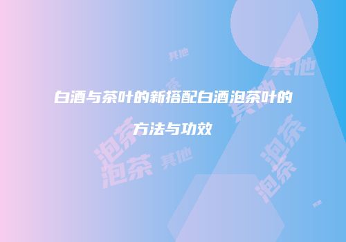 白酒与茶叶的新搭配白酒泡茶叶的方法与功效