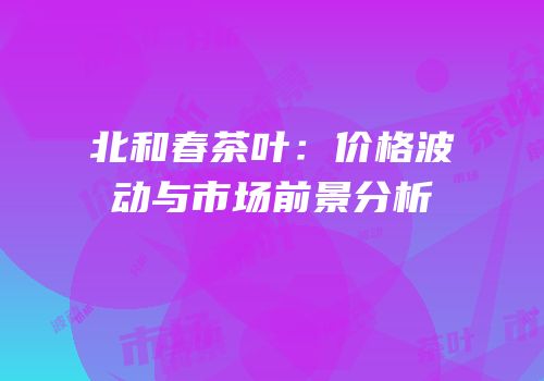 北和春茶叶：价格波动与市场前景分析