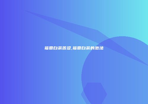 福鼎白茶苦涩,福鼎白茶的泡法