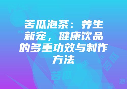 苦瓜泡茶：养生新宠，健康饮品的多重功效与制作方法