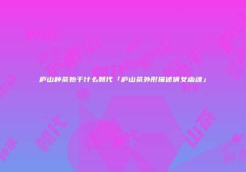 庐山种茶始于什么朝代「庐山茶外形描述倩女幽魂」