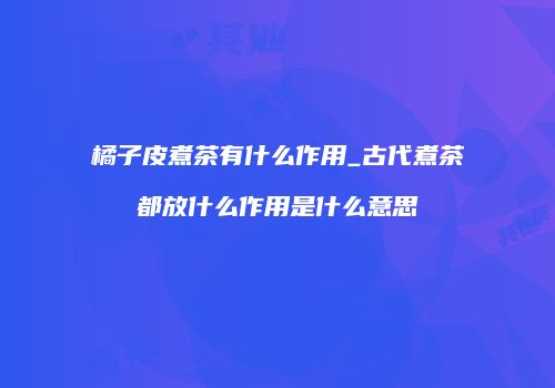 橘子皮煮茶有什么作用_古代煮茶都放什么作用是什么意思