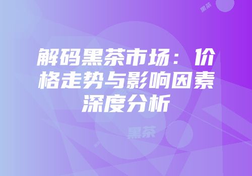 解码黑茶市场：价格走势与影响因素深度分析