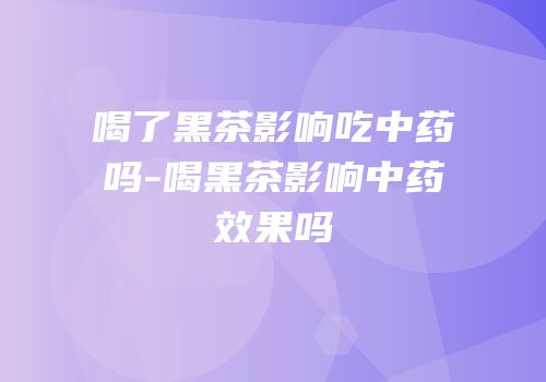 喝了黑茶影响吃中药吗-喝黑茶影响中药效果吗