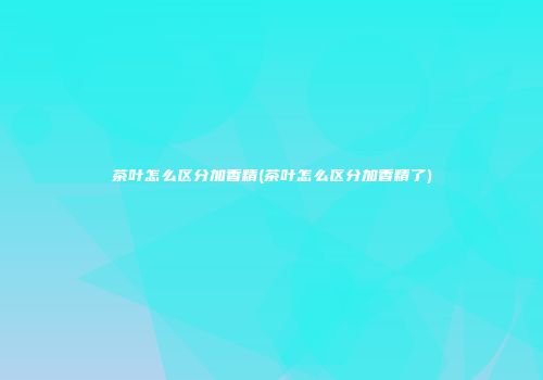 茶叶怎么区分加香精(茶叶怎么区分加香精了)