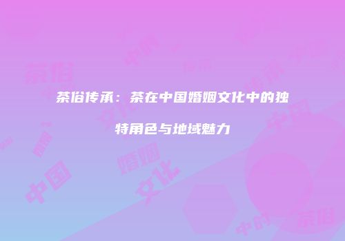 茶俗传承：茶在中国婚姻文化中的独特角色与地域魅力