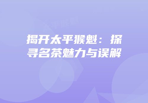 揭开太平猴魁：探寻名茶魅力与误解
