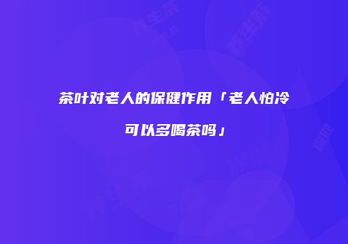 茶叶对老人的保健作用「老人怕冷可以多喝茶吗」