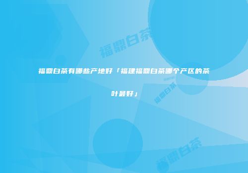 福鼎白茶有哪些产地好「福建福鼎白茶哪个产区的茶叶最好」