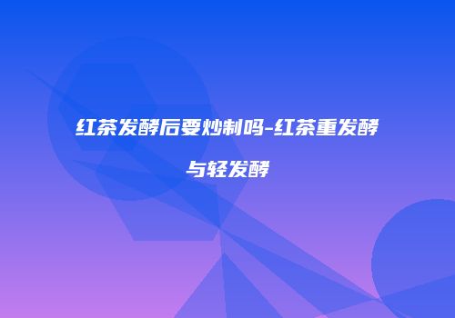 红茶发酵后要炒制吗-红茶重发酵与轻发酵