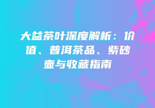 大益茶叶深度解析：价值、普洱茶品、紫砂壶与收藏指南