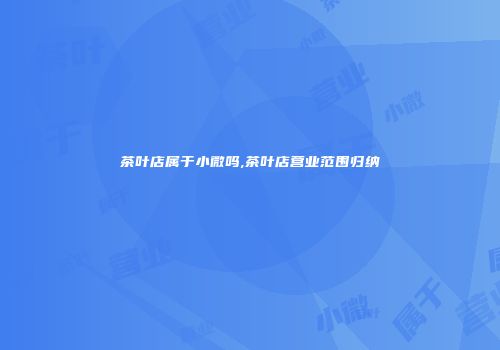 茶叶店属于小微吗,茶叶店营业范围归纳