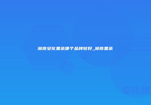 湖南安化黑茶哪个品牌较好_湖南黑茶