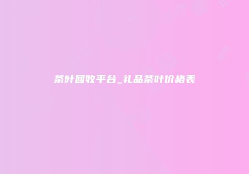 茶叶回收平台_礼品茶叶价格表