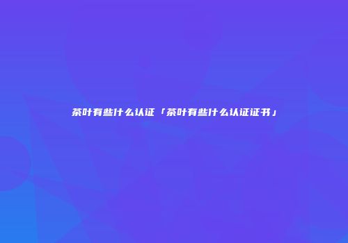 茶叶有些什么认证「茶叶有些什么认证证书」